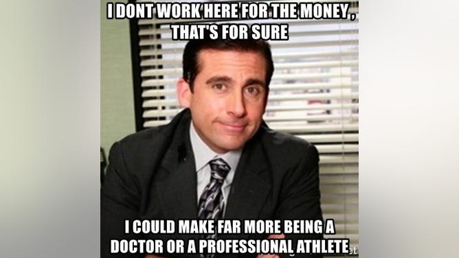 Michael Scott - I dont work here for the money , that's for sure I could make far more being a doctor or a professional athlete