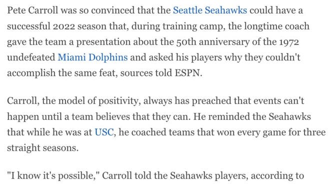 Pete Carroll was so convinced that the Seattle Seahawks could have a successful 2022 season that, during training camp, the longtime coach gave the team a presentation about the 50th anniversary of the 1972 undefeated Miami Dolphins and asked his players why they couldn't accomplish the same feat, sources told ESPN.

Carroll, the model of positivity, always has preached that events can't happen until a team believes that they can. He reminded the Seahawks that while he was at USC, he coached teams that won every game for three straight seasons.

